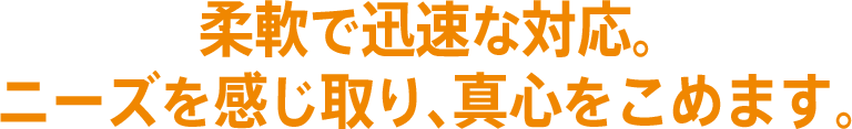 柔軟で迅速な対応。ニーズを感じ取り、真心をこめます。